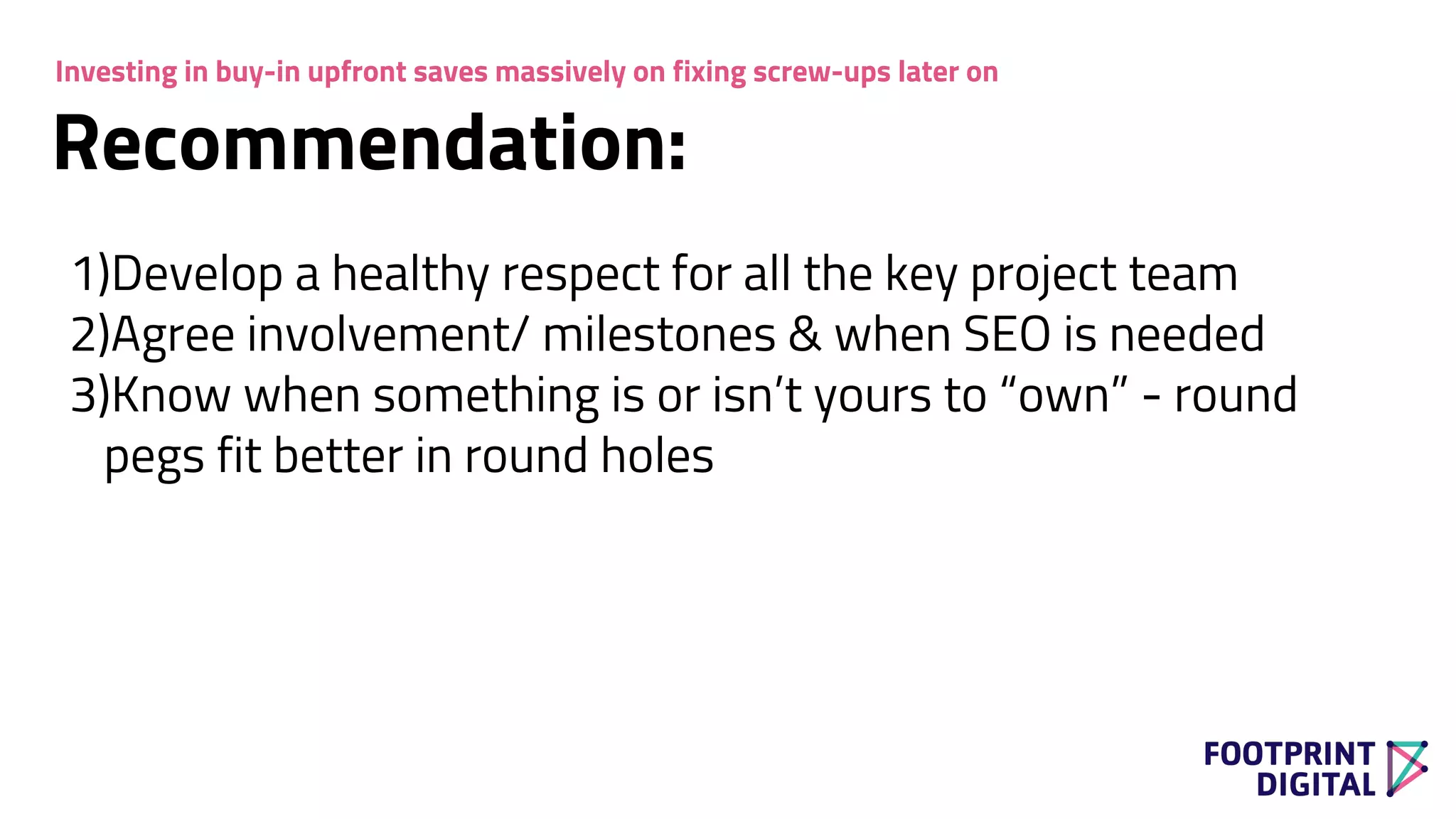 Recommendation:
1)Develop a healthy respect for all the key project team
2)Agree involvement/ milestones & when SEO is needed
3)Know when something is or isn’t yours to “own” - round
pegs fit better in round holes
Investing in buy-in upfront saves massively on fixing screw-ups later on
 