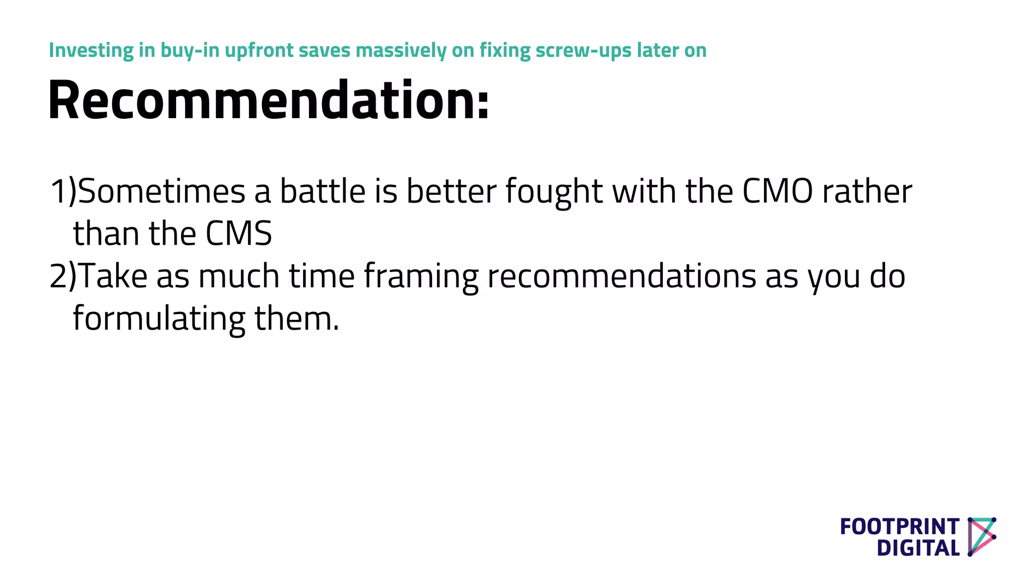 Recommendation:
1)Sometimes a battle is better fought with the CMO rather
than the CMS
2)Take as much time framing recommendations as you do
formulating them.
Investing in buy-in upfront saves massively on fixing screw-ups later on
 