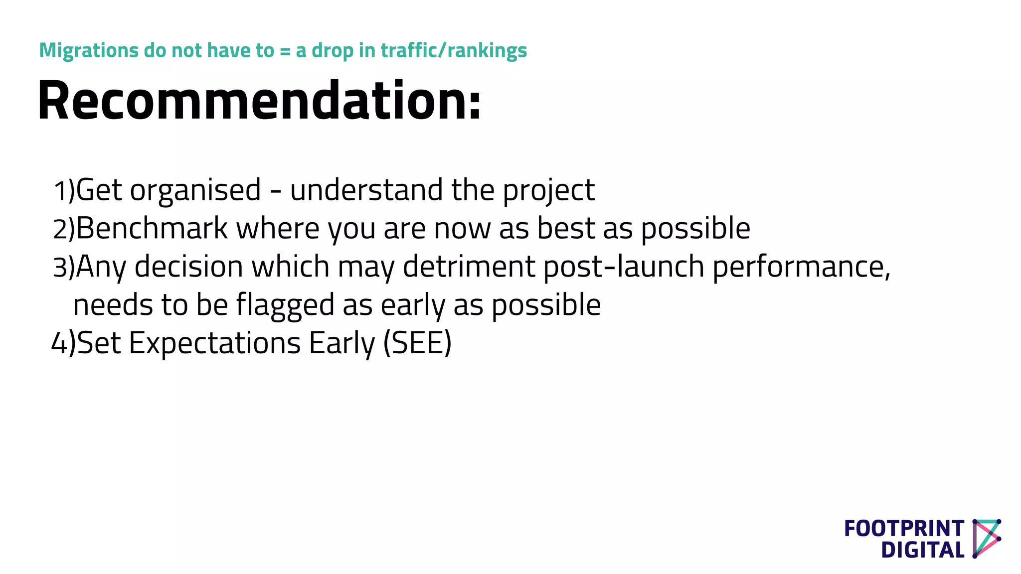 Recommendation:
1)Get organised - understand the project
2)Benchmark where you are now as best as possible
3)Any decision which may detriment post-launch performance,
needs to be flagged as early as possible
4)Set Expectations Early (SEE)
Migrations do not have to = a drop in traffic/rankings
 