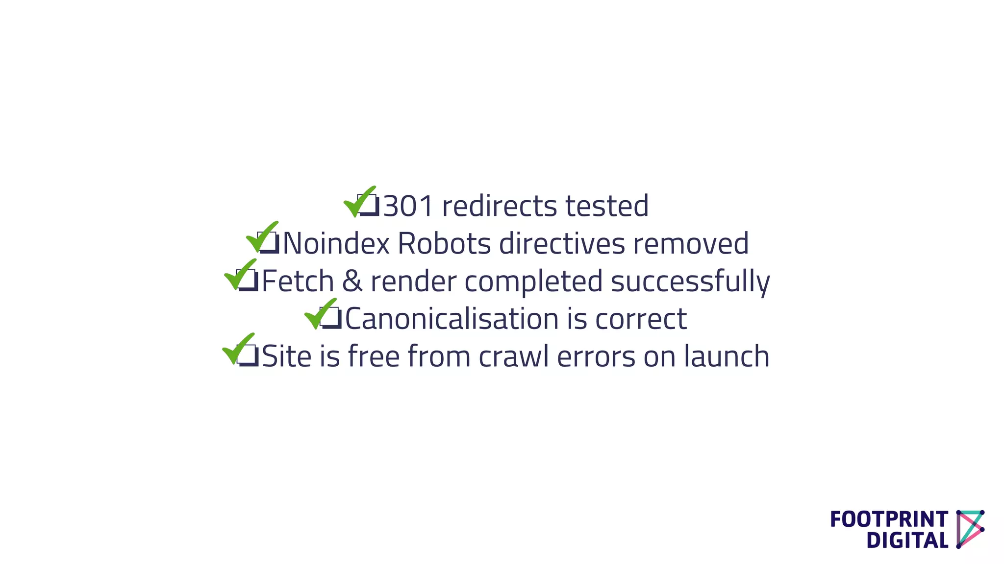 ❏301 redirects tested
❏Noindex Robots directives removed
❏Fetch & render completed successfully
❏Canonicalisation is correct
❏Site is free from crawl errors on launch
 