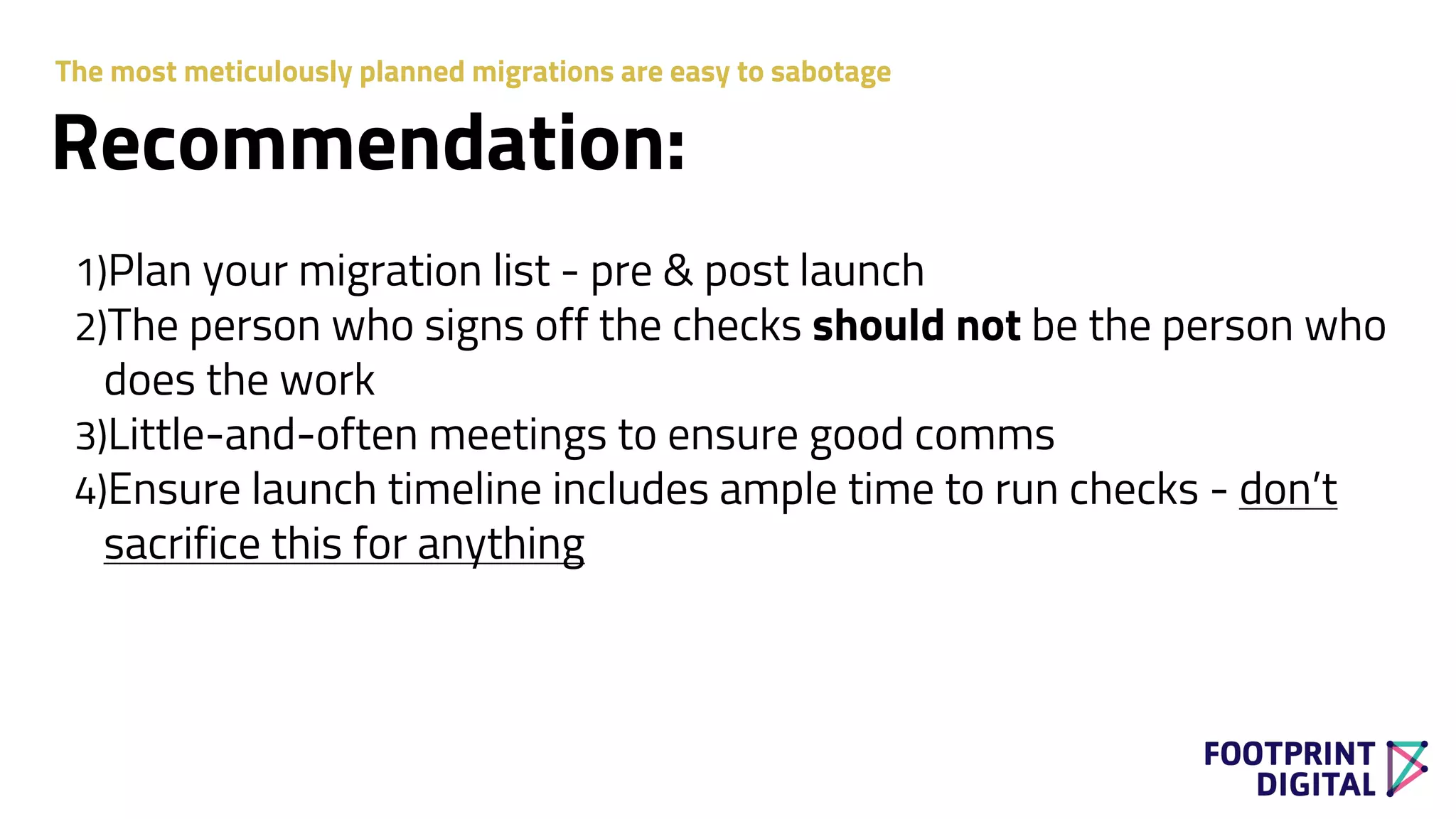 Recommendation:
1)Plan your migration list - pre & post launch
2)The person who signs off the checks should not be the person who
does the work
3)Little-and-often meetings to ensure good comms
4)Ensure launch timeline includes ample time to run checks - don’t
sacrifice this for anything
The most meticulously planned migrations are easy to sabotage
 
