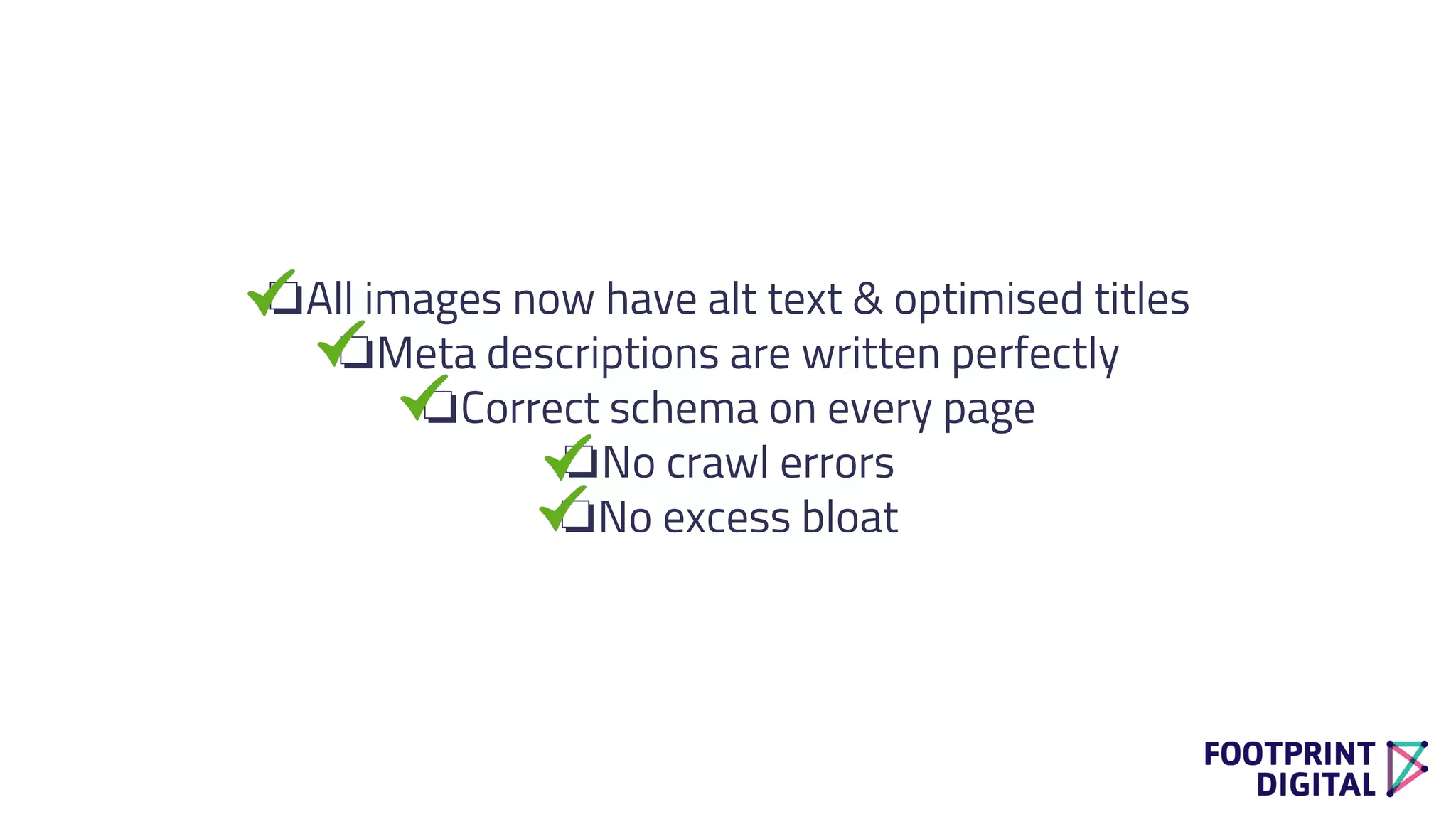 ❏All images now have alt text & optimised titles
❏Meta descriptions are written perfectly
❏Correct schema on every page
❏No crawl errors
❏No excess bloat
 