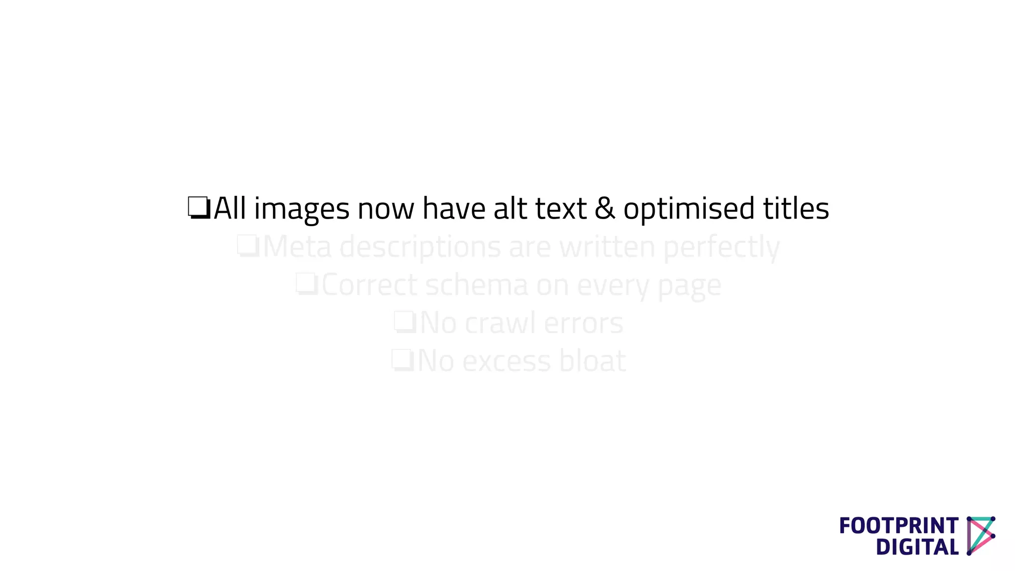 ❏All images now have alt text & optimised titles
❏Meta descriptions are written perfectly
❏Correct schema on every page
❏No crawl errors
❏No excess bloat
 