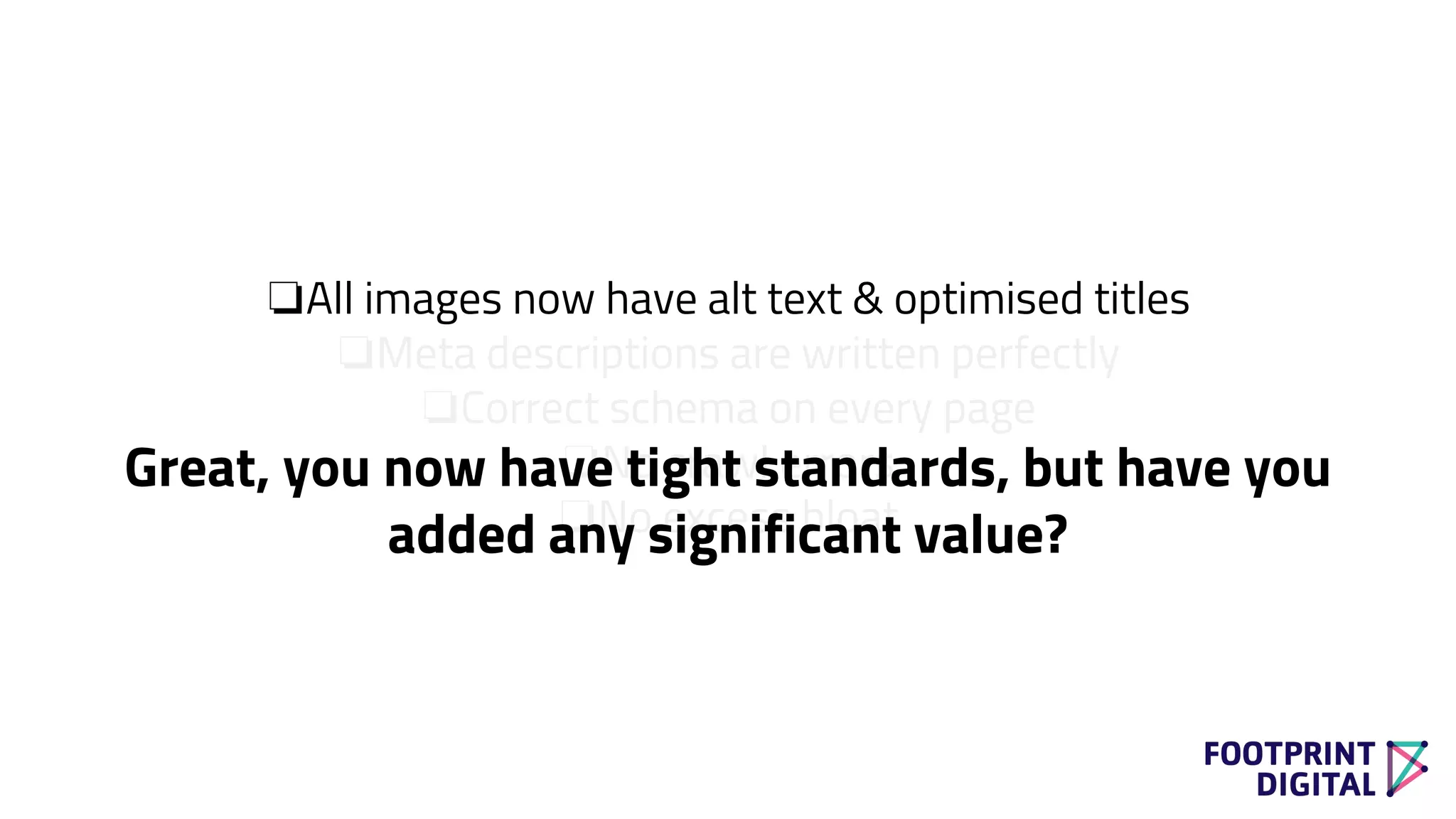 ❏All images now have alt text & optimised titles
❏Meta descriptions are written perfectly
❏Correct schema on every page
❏No crawl errors
❏No excess bloat
Great, you now have tight standards, but have you
added any significant value?
 