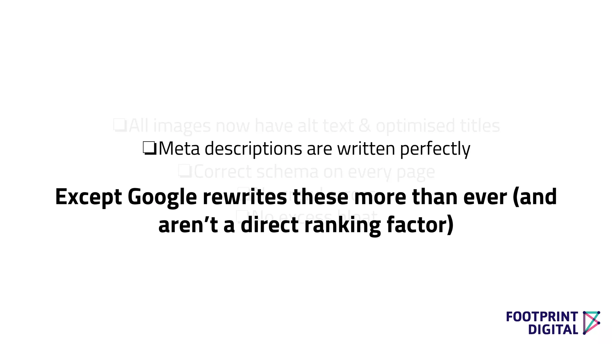 ❏All images now have alt text & optimised titles
❏Meta descriptions are written perfectly
❏Correct schema on every page
❏No crawl errors
❏No excess bloat
Except Google rewrites these more than ever (and
aren’t a direct ranking factor)
 