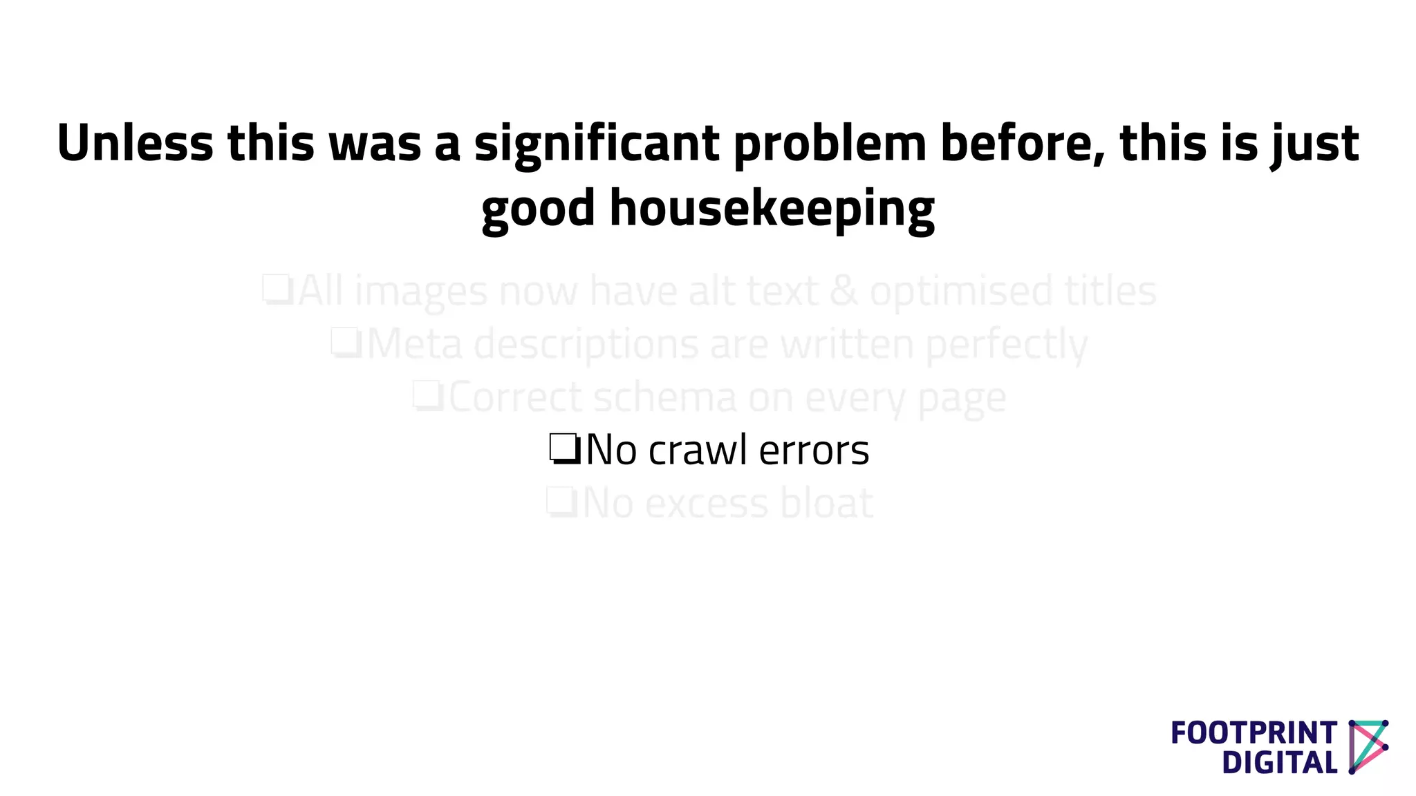 ❏All images now have alt text & optimised titles
❏Meta descriptions are written perfectly
❏Correct schema on every page
❏No crawl errors
❏No excess bloat
Unless this was a significant problem before, this is just
good housekeeping
 