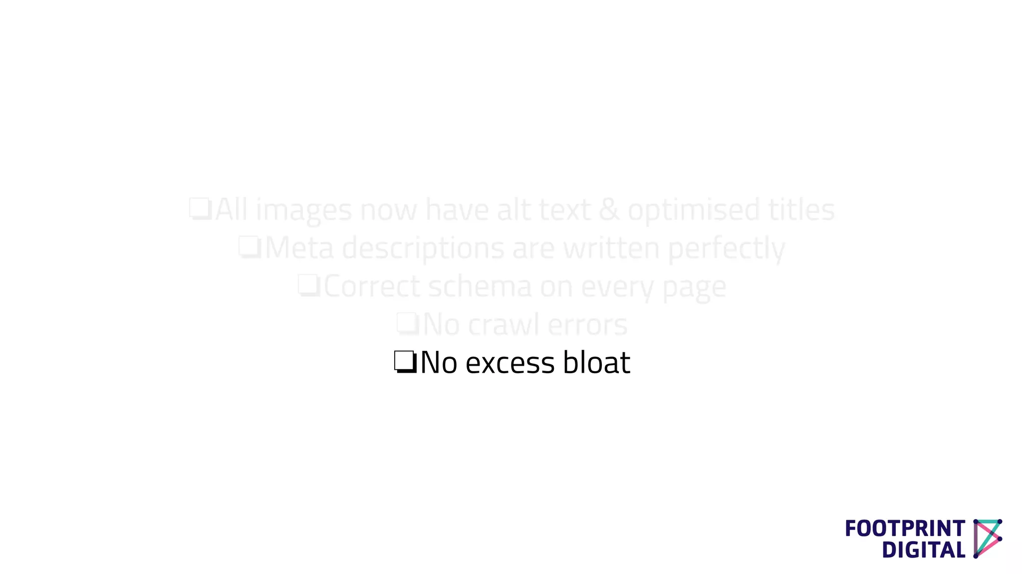 ❏All images now have alt text & optimised titles
❏Meta descriptions are written perfectly
❏Correct schema on every page
❏No crawl errors
❏No excess bloat
 