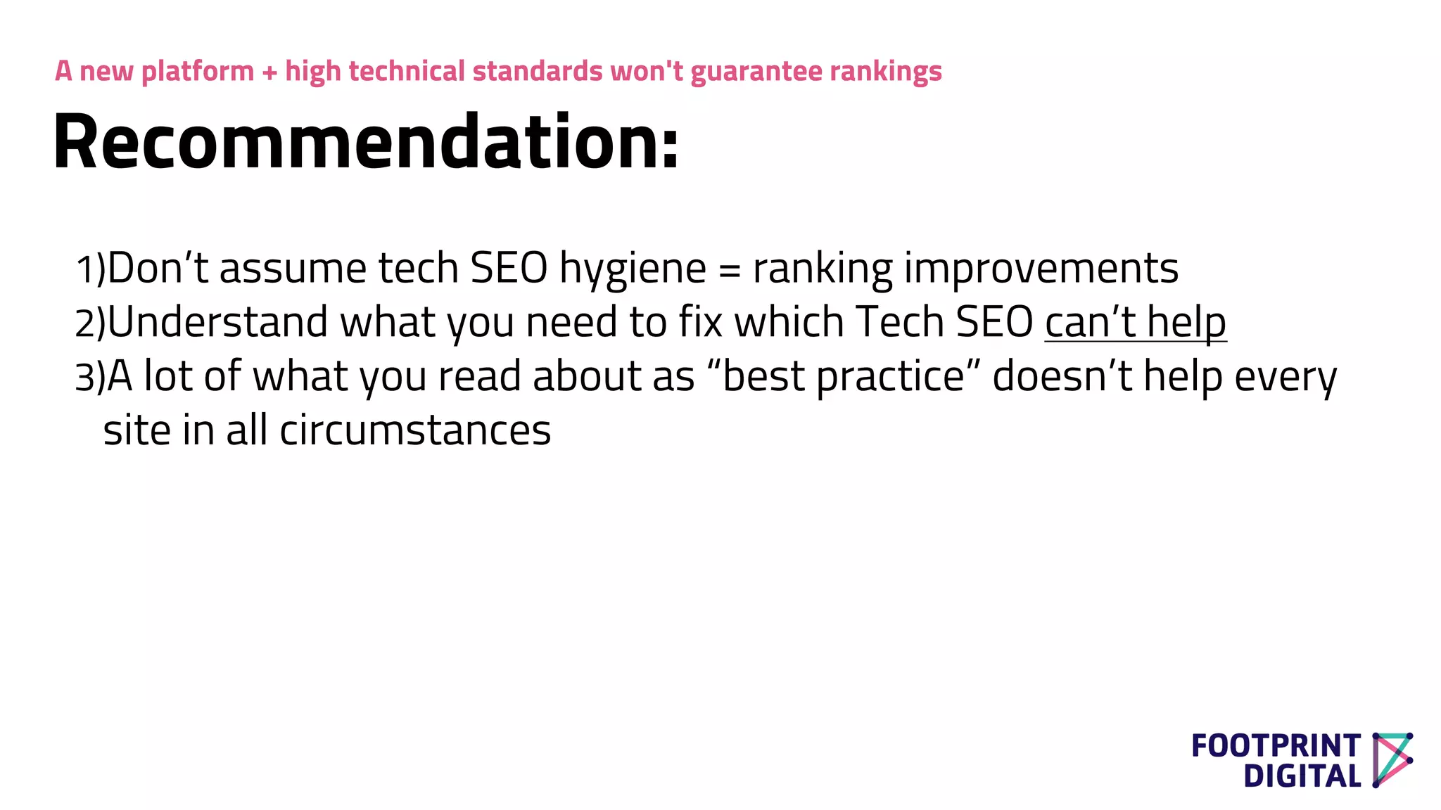 Recommendation:
1)Don’t assume tech SEO hygiene = ranking improvements
2)Understand what you need to fix which Tech SEO can’t help
3)A lot of what you read about as “best practice” doesn’t help every
site in all circumstances
A new platform + high technical standards won't guarantee rankings
 