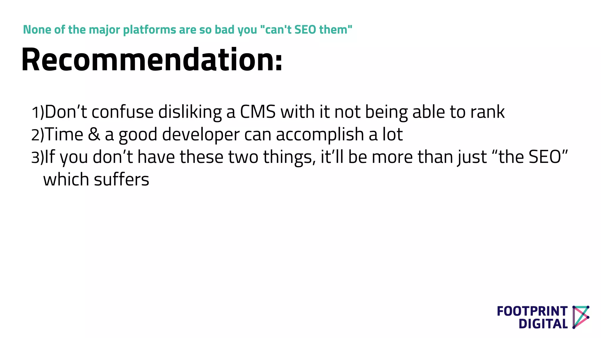 1)Don’t confuse disliking a CMS with it not being able to rank
2)Time & a good developer can accomplish a lot
3)If you don’t have these two things, it’ll be more than just “the SEO”
which suffers
Recommendation:
None of the major platforms are so bad you "can't SEO them"
 