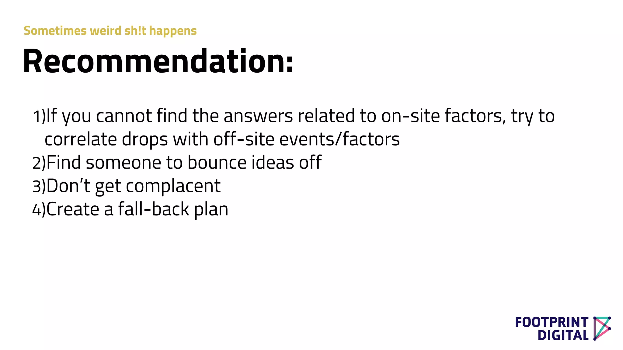 1)If you cannot find the answers related to on-site factors, try to
correlate drops with off-site events/factors
2)Find someone to bounce ideas off
3)Don’t get complacent
4)Create a fall-back plan
Recommendation:
Sometimes weird sh!t happens
 
