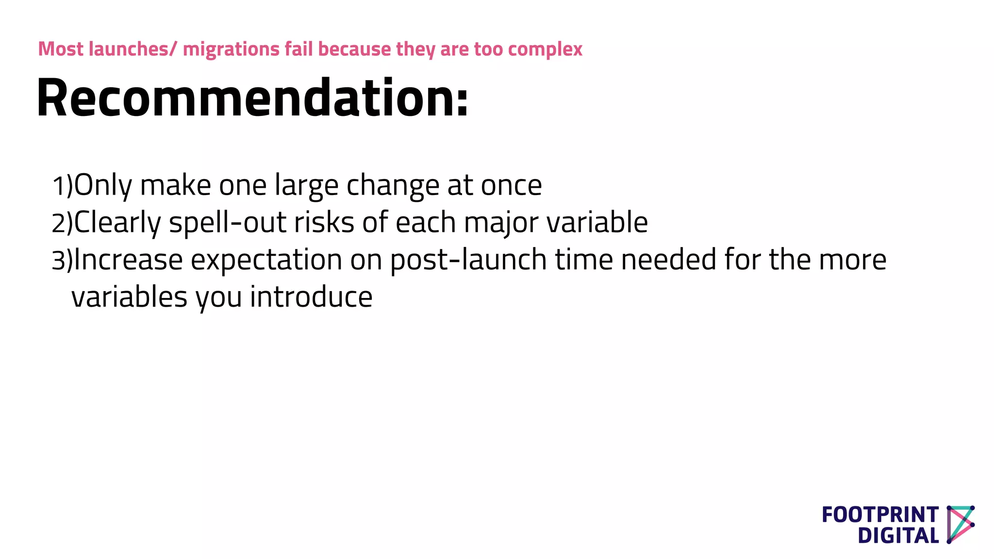 1)Only make one large change at once
2)Clearly spell-out risks of each major variable
3)Increase expectation on post-launch time needed for the more
variables you introduce
Recommendation:
Most launches/ migrations fail because they are too complex
 