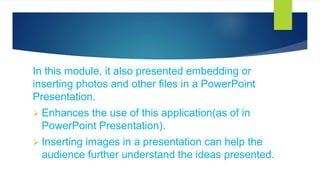 In this module, it also presented embedding or
inserting photos and other files in a PowerPoint
Presentation.
 Enhances the use of this application(as of in
PowerPoint Presentation).
 Inserting images in a presentation can help the
audience further understand the ideas presented.
 