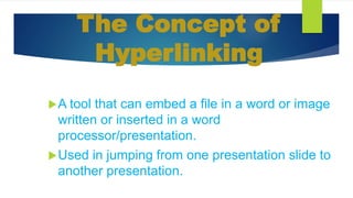 The Concept of
Hyperlinking
A tool that can embed a file in a word or image
written or inserted in a word
processor/presentation.
Used in jumping from one presentation slide to
another presentation.
 
