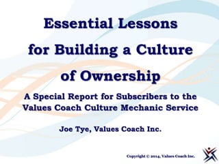 Essential Lessons
for Building a Culture
of Ownership
A Special Report for Subscribers to the
Values Coach Culture Mechanic Service
Joe Tye, Values Coach Inc.

Copyright © 2014, Values Coach Inc.

 