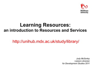Learning Resources:
an introduction to Resources and Services

    http://unihub.mdx.ac.uk/study/library/



                                        Judy McSorley
                                      Liaison Librarian
 