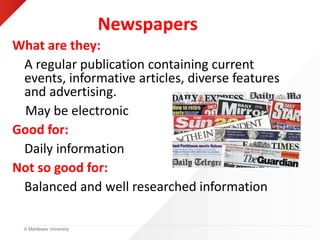 © Middlesex University
Newspapers
What are they:
A regular publication containing current
events, informative articles, diverse features
and advertising.
May be electronic.
Good for:
Daily information
Not so good for:
Balanced and well researched information
 