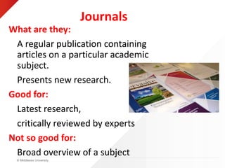 © Middlesex University
Journals
What are they:
A regular publication containing
articles on a particular academic
subject.
Presents new research.
Good for:
Latest research,
critically reviewed by experts
Not so good for:
Broad overview of a subject
 