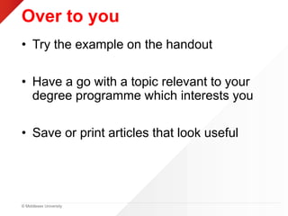 © Middlesex University
Over to you
• Try the example on the handout
• Have a go with a topic relevant to your
degree programme which interests you
• Save or print articles that look useful
 