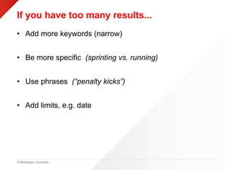 © Middlesex University
If you have too many results...
• Add more keywords (narrow)
• Be more specific (sprinting vs. running)
• Use phrases (“penalty kicks”)
• Add limits, e.g. date
 