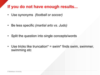 © Middlesex University
If you do not have enough results...
• Use synonyms (football or soccer)
• Be less specific (martial arts vs. Judo)
• Split the question into single concepts/words
• Use tricks like truncation* = swim* finds swim, swimmer,
swimming etc
 