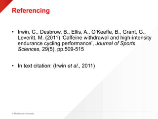 © Middlesex University
Referencing
• Irwin, C., Desbrow, B., Ellis, A., O’Keeffe, B., Grant, G.,
Leveritt, M. (2011) ‘Caffeine withdrawal and high-intensity
endurance cycling performance’, Journal of Sports
Sciences, 29(5), pp.509-515
• In text citation: (Irwin et al., 2011)
 