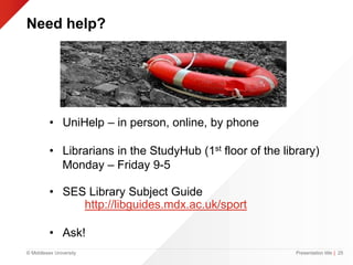 © Middlesex University
Need help?
Presentation title | 25
• UniHelp – in person, online, by phone
• Librarians in the StudyHub (1st floor of the library)
Monday – Friday 9-5
• SES Library Subject Guide
http://libguides.mdx.ac.uk/sport
• Ask!
 