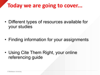 © Middlesex University
Today we are going to cover...
• Different types of resources available for
your studies
• Finding information for your assignments
• Using Cite Them Right, your online
referencing guide
 