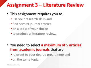 © Middlesex University
Assignment 3 – Literature Review
• This assignment requires you to
• use your research skills and
• find several journal articles
• on a topic of your choice
• to produce a literature review.
• You need to select a maximum of 5 articles
from academic journals that are
• relevant to your degree programme and
• on the same topic.
 
