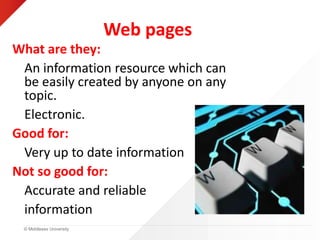 © Middlesex University
Web pages
What are they:
An information resource which can
be easily created by anyone on any
topic.
Electronic.
Good for:
Very up to date information
Not so good for:
Accurate and reliable
information
 