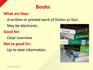 © Middlesex University
Books
What are they:
A written or printed work of fiction or fact.
May be electronic.
Good for:
Clear overview
Not so good for:
Up to date information
 