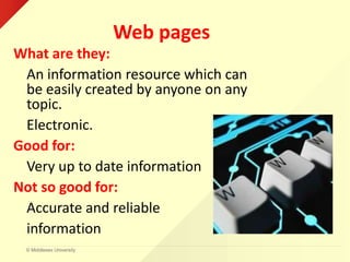© Middlesex University
Web pages
What are they:
An information resource which can
be easily created by anyone on any
topic.
Electronic.
Good for:
Very up to date information
Not so good for:
Accurate and reliable
information
 