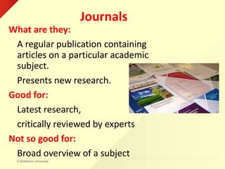 © Middlesex University
Journals
What are they:
A regular publication containing
articles on a particular academic
subject.
Presents new research.
Good for:
Latest research,
critically reviewed by experts
Not so good for:
Broad overview of a subject
 