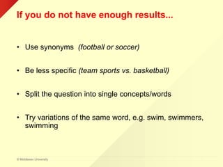 © Middlesex University
If you do not have enough results...
• Use synonyms (football or soccer)
• Be less specific (team sports vs. basketball)
• Split the question into single concepts/words
• Try variations of the same word, e.g. swim, swimmers,
swimming
 