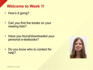 © Middlesex University
Welcome to Week 1!
• How’s it going?
• Can you find the books on your
reading lists?
• Have you found/downloaded your
personal e-textbooks?
• Do you know who to contact for
help?
 