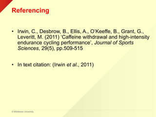 © Middlesex University
Referencing
• Irwin, C., Desbrow, B., Ellis, A., O’Keeffe, B., Grant, G.,
Leveritt, M. (2011) ‘Caffeine withdrawal and high-intensity
endurance cycling performance’, Journal of Sports
Sciences, 29(5), pp.509-515
• In text citation: (Irwin et al., 2011)
 
