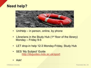 © Middlesex University
Need help?
Presentation title | 26
• UniHelp – in person, online, by phone
• Librarians in the Study Hub (1st floor of the library)
Monday – Friday 9-5
• LET drop-in help 12-3 Monday-Friday, Study Hub
• SES ‘My Subject’ Guide
http://libguides.mdx.ac.uk/sport
• Ask!
 
