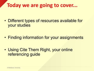 © Middlesex University
Today we are going to cover...
• Different types of resources available for
your studies
• Finding information for your assignments
• Using Cite Them Right, your online
referencing guide
 