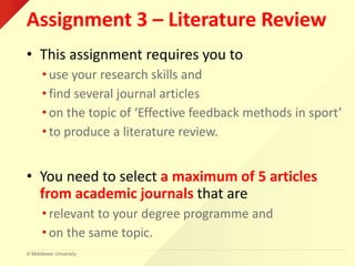 © Middlesex University
Assignment 3 – Literature Review
• This assignment requires you to
• use your research skills and
• find several journal articles
• on the topic of ‘Effective feedback methods in sport’
• to produce a literature review.
• You need to select a maximum of 5 articles
from academic journals that are
• relevant to your degree programme and
• on the same topic.
 