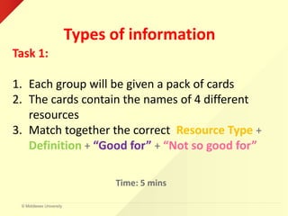 © Middlesex University
Types of information
Task 1:
1. Each group will be given a pack of cards
2. The cards contain the names of 4 different
resources
3. Match together the correct: Resource Type +
Definition + “Good for” + “Not so good for”
Time: 5 mins
 