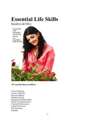 1
Essential Life Skills
Jayadeva de Silva
We can list these as follows
Critical Thinking
Creative Thinking
Decision Making
Problem Solving
Interpersonal Relationships
Effective Communication.
Coping With Emotions
Coping With Stress
Self Awareness
Empathy
 