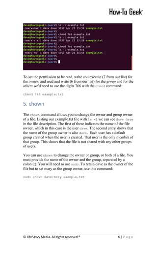 © LifeSavvy Media. All rights reserved ® 6 | P a g e
To set the permission to be read, write and execute (7 from our list) for
the owner, and read and write (6 from our list) for the group and for the
others we'd need to use the digits 766 with the chmod command:
chmod 766 example.txt
5. chown
The chown command allows you to change the owner and group owner
of a file. Listing our example.txt file with ls -l we can see dave dave
in the file description. The first of these indicates the name of the file
owner, which in this case is the user dave. The second entry shows that
the name of the group owner is also dave. Each user has a default
group created when the user is created. That user is the only member of
that group. This shows that the file is not shared with any other groups
of users.
You can use chown to change the owner or group, or both of a file. You
must provide the name of the owner and the group, separated by a
colon (:). You will need to use sudo. To retain dave as the owner of the
file but to set mary as the group owner, use this command:
sudo chown dave:mary example.txt
 