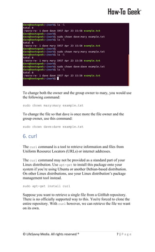 © LifeSavvy Media. All rights reserved ® 7 | P a g e
To change both the owner and the group owner to mary, you would use
the following command:
sudo chown mary:mary example.txt
To change the file so that dave is once more the file owner and the
group owner, use this command:
sudo chown dave:dave example.txt
6. curl
The curl command is a tool to retrieve information and files from
Uniform Resource Locators (URLs) or internet addresses.
The curl command may not be provided as a standard part of your
Linux distribution. Use apt-get to install this package onto your
system if you’re using Ubuntu or another Debian-based distribution.
On other Linux distributions, use your Linux distribution’s package
management tool instead.
sudo apt-get install curl
Suppose you want to retrieve a single file from a GitHub repository.
There is no officially supported way to this. You're forced to clone the
entire repository. With curl however, we can retrieve the file we want
on its own.
 