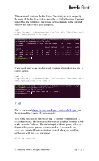 © LifeSavvy Media. All rights reserved ® 8 | P a g e
This command retrieves the file for us. Note that you need to specify
the name of the file to save it in, using the -o (output) option. If you do
not do this, the contents of the file are scrolled rapidly in the terminal
window but not saved to your computer.
curl
https://raw.githubusercontent.com/torvalds/linux/master/k
ernel/events/core.c -o core.c
If you don't want to see the download progress information, use the -s
(silent) option.
curl -s
https://raw.githubusercontent.com/torvalds/linux/master/k
ernel/events/core.c -o core.c
7. df
The df command shows the size, used space, and available space on
the mounted filesystems of your computer.
Two of the most useful options are the -h (human readable) and -x
(exclude) options. The human-readable option displays the sizes in Mb
or Gb instead of in bytes. The exclude option allows you to tell df to
discount filesystems you are not interested in. For example, the
squashfs pseudo-filesystems that are created when you install an
application with the snap command.
df -h -x squashfs
 