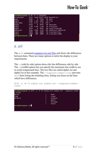 © LifeSavvy Media. All rights reserved ® 9 | P a g e
8. diff
The diff command compares two text files and shows the differences
between them. There are many options to tailor the display to your
requirements.
The -y (side by side) option shows the line differences side by side.
The -w (width) option lets you specify the maximum line width to use
to avoid wraparound lines. The two files are called alpha1.txt and
alpha2.txt in this example. The --suppress-common-lines prevents
diff from listing the matching lines, letting you focus on the lines
which have differences.
diff -y -W 70 alpha1.txt alpha2.txt --suppress-common-
lines
 