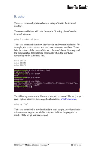 © LifeSavvy Media. All rights reserved ® 10 | P a g e
9. echo
The echo command prints (echoes) a string of text to the terminal
window.
The command below will print the words "A string of text" on the
terminal window.
echo A string of text
The echo command can show the value of environment variables, for
example, the $USER, $HOME, and $PATH environment variables. These
hold the values of the name of the user, the user's home directory, and
the path searched for matching commands when the user types
something on the command line.
echo $USER
echo $HOME
echo $PATH
The following command will cause a bleep to be issued. The -e (escape
code) option interprets the escaped a character as a 'bell' character.
echo -e "a"
The echo command is also invaluable in shell scripts. A script can use
this command to generate visible output to indicate the progress or
results of the script as it is executed.
 