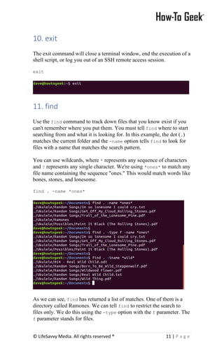 © LifeSavvy Media. All rights reserved ® 11 | P a g e
10. exit
The exit command will close a terminal window, end the execution of a
shell script, or log you out of an SSH remote access session.
exit
11. find
Use the find command to track down files that you know exist if you
can't remember where you put them. You must tell find where to start
searching from and what it is looking for. In this example, the dot (.)
matches the current folder and the -name option tells find to look for
files with a name that matches the search pattern.
You can use wildcards, where * represents any sequence of characters
and ? represents any single character. We're using *ones* to match any
file name containing the sequence "ones." This would match words like
bones, stones, and lonesome.
find . -name *ones*
As we can see, find has returned a list of matches. One of them is a
directory called Ramones. We can tell find to restrict the search to
files only. We do this using the -type option with the f parameter. The
f parameter stands for files.
 
