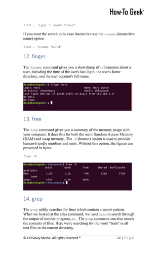 © LifeSavvy Media. All rights reserved ® 12 | P a g e
find . -type f -name *ones*
If you want the search to be case insensitive use the -iname (insensitive
name) option.
find . -iname *wild*
12. finger
The finger command gives you a short dump of information about a
user, including the time of the user's last login, the user's home
directory, and the user account's full name.
13. free
The free command gives you a summary of the memory usage with
your computer. It does this for both the main Random Access Memory
(RAM) and swap memory. The -h (human) option is used to provide
human-friendly numbers and units. Without this option, the figures are
presented in bytes.
free -h
14. grep
The grep utility searches for lines which contain a search pattern.
When we looked at the alias command, we used grep to search through
the output of another program, ps . The grep command can also search
the contents of files. Here we're searching for the word "train" in all
text files in the current directory.
 