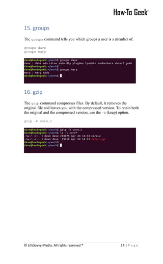 © LifeSavvy Media. All rights reserved ® 14 | P a g e
15. groups
The groups command tells you which groups a user is a member of.
groups dave
groups mary
16. gzip
The gzip command compresses files. By default, it removes the
original file and leaves you with the compressed version. To retain both
the original and the compressed version, use the -k (keep) option.
gzip -k core.c
 