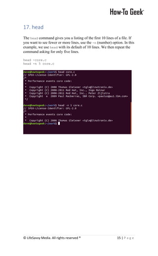 © LifeSavvy Media. All rights reserved ® 15 | P a g e
17. head
The head command gives you a listing of the first 10 lines of a file. If
you want to see fewer or more lines, use the -n (number) option. In this
example, we use head with its default of 10 lines. We then repeat the
command asking for only five lines.
head -core.c
head -n 5 core.c
 
