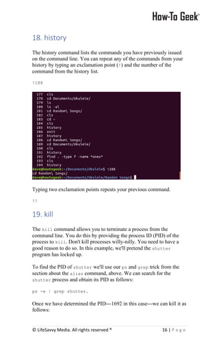 © LifeSavvy Media. All rights reserved ® 16 | P a g e
18. history
The history command lists the commands you have previously issued
on the command line. You can repeat any of the commands from your
history by typing an exclamation point (!) and the number of the
command from the history list.
!188
Typing two exclamation points repeats your previous command.
!!
19. kill
The kill command allows you to terminate a process from the
command line. You do this by providing the process ID (PID) of the
process to kill. Don't kill processes willy-nilly. You need to have a
good reason to do so. In this example, we'll pretend the shutter
program has locked up.
To find the PID of shutter we'll use our ps and grep trick from the
section about the alias command, above. We can search for the
shutter process and obtain its PID as follows:
ps -e | grep shutter.
Once we have determined the PID---1692 in this case---we can kill it as
follows:
 